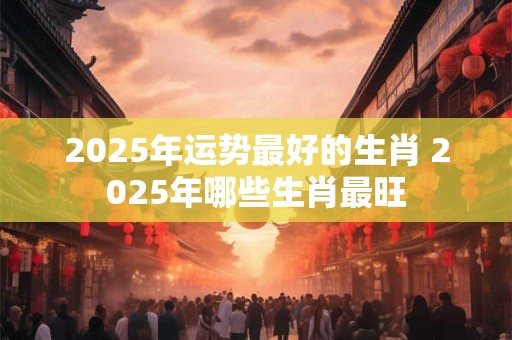 2025年运势最好的生肖 2025年哪些生肖最旺
