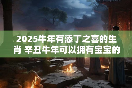 2025牛年有添丁之喜的生肖 辛丑牛年可以拥有宝宝的生肖 2025牛年有添丁之喜的生肖 辛丑牛年可以拥有宝宝的生肖