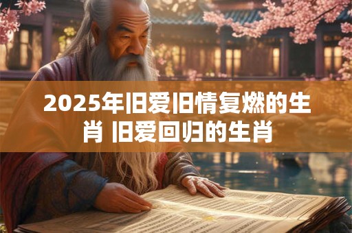 2025年旧爱旧情复燃的生肖 旧爱回归的生肖