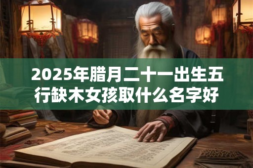 2025年腊月二十一出生五行缺木女孩取什么名字好