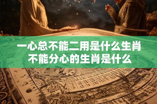 一心总不能二用是什么生肖 不能分心的生肖是什么