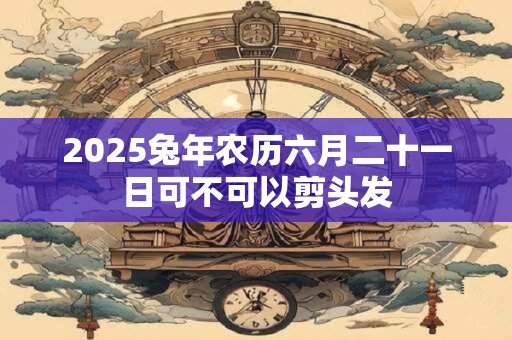 2025兔年农历六月二十一日可不可以剪头发