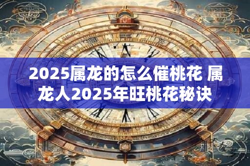 2025属龙的怎么催桃花 属龙人2025年旺桃花秘诀