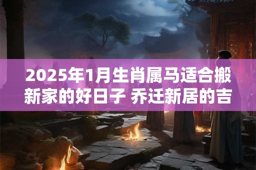 2025年1月生肖属马适合搬新家的好日子 乔迁新居的吉利日期