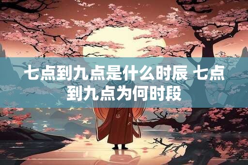 七点到九点是什么时辰 七点到九点为何时段