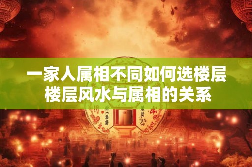 一家人属相不同如何选楼层 楼层风水与属相的关系