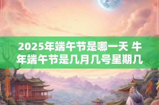 2025年端午节是哪一天 牛年端午节是几月几号星期几
