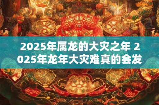 2025年属龙的大灾之年 2025年龙年大灾难真的会发生吗