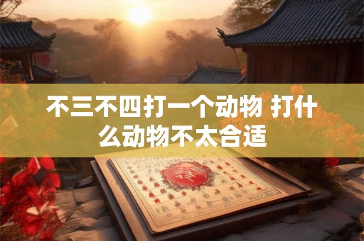 不三不四打一个动物 打什么动物不太合适