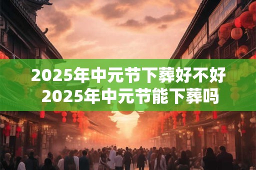 2025年中元节下葬好不好 2025年中元节能下葬吗 2025年中元节下葬好不好 2025年中元节能下葬吗