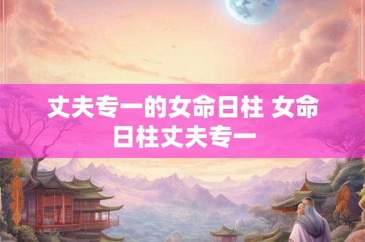 丈夫专一的女命日柱 女命日柱丈夫专一