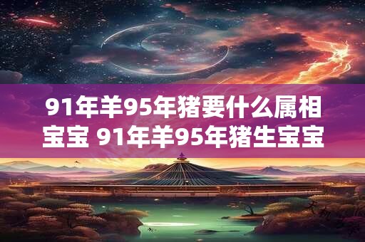 91年羊95年猪要什么属相宝宝 91年羊95年猪生宝宝属相如何