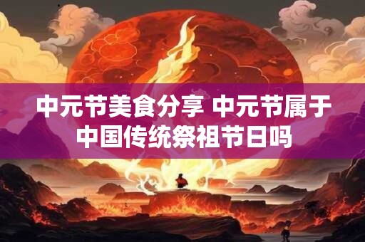 中元节美食分享 中元节属于中国传统祭祖节日吗