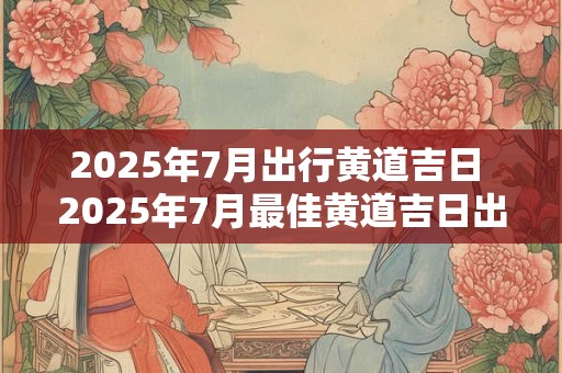 2025年7月出行黄道吉日 2025年7月最佳黄道吉日出游为何
