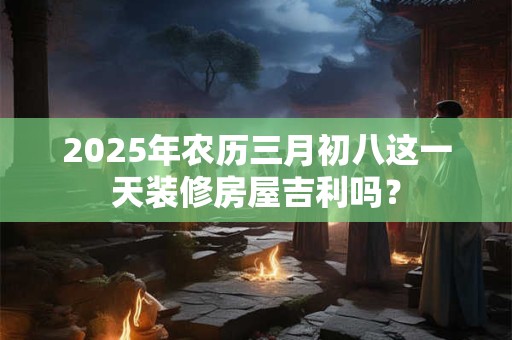 2025年农历三月初八这一天装修房屋吉利吗? 2025年农历三月初八这一天装修房屋吉利吗?