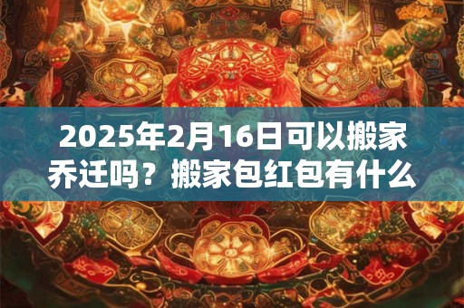 2025年2月16日可以搬家乔迁吗？搬家包红包有什么讲究？
