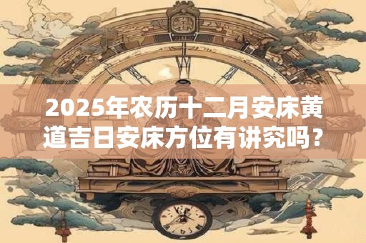 2025年农历十二月安床黄道吉日安床方位有讲究吗？