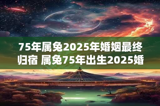 75年属兔2025年婚姻最终归宿 属兔75年出生2025婚姻终局