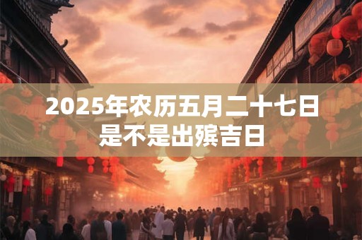 详细阅读:2025年农历五月二十七日是不是出殡吉日 2025年农历五月二十七日是不是出殡吉日