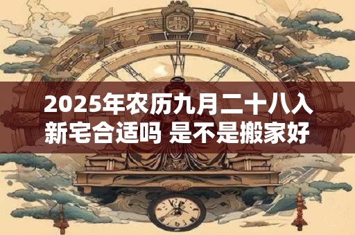 2025年农历九月二十八入新宅合适吗 是不是搬家好日子