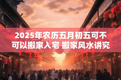 2025年农历五月初五可不可以搬家入宅 搬家风水讲究