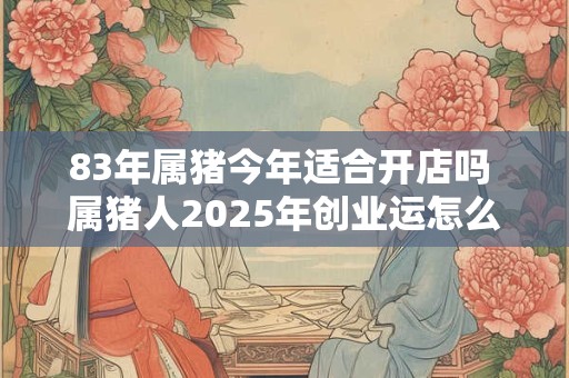 83年属猪今年适合开店吗 属猪人2025年创业运怎么样 83年属猪今年适合开店吗 属猪人2025年创业运怎么样