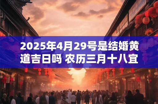 2025年4月29号是结婚黄道吉日吗 农历三月十八宜嫁娶吗