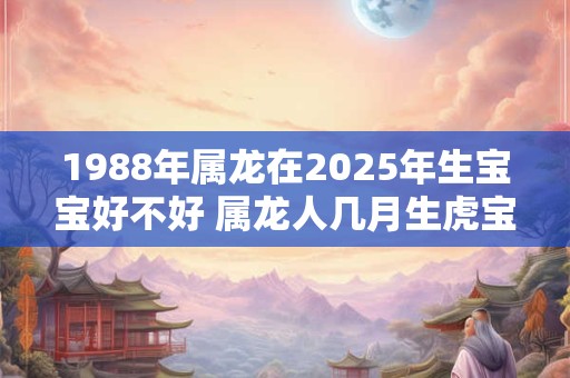 1988年属龙在2025年生宝宝好不好 属龙人几月生虎宝宝好