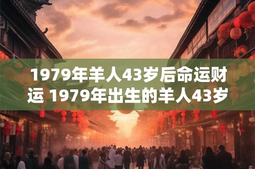 1979年羊人43岁后命运财运 1979年出生的羊人43岁后财运如何