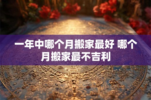 一年中哪个月搬家最好 哪个月搬家最不吉利