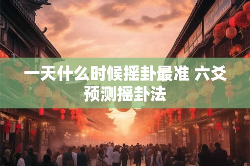 一天什么时候摇卦最准 六爻预测摇卦法