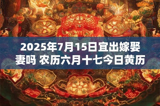 2025年7月15日宜出嫁娶妻吗 农历六月十七今日黄历