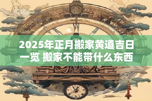 2025年正月搬家黄道吉日一览 搬家不能带什么东西 2025年正月搬家黄道吉日一览 搬家不能带什么东西