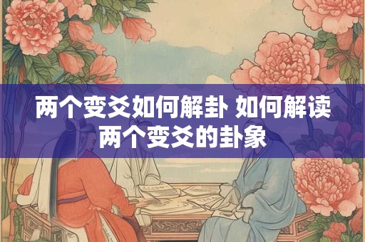 两个变爻如何解卦 如何解读两个变爻的卦象 两个变爻如何解卦 如何解读两个变爻的卦象