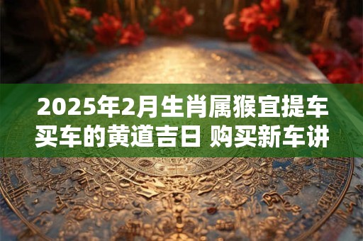2025年2月生肖属猴宜提车买车的黄道吉日 购买新车讲究