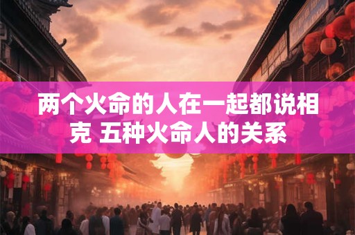 两个火命的人在一起都说相克 五种火命人的关系