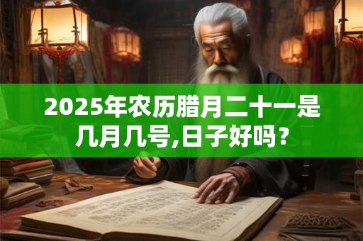 2025年农历腊月二十一是几月几号,日子好吗？