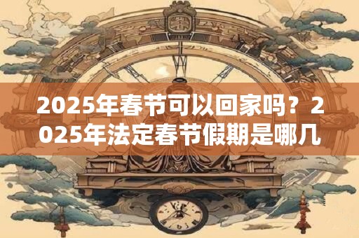 2025年春节可以回家吗？2025年法定春节假期是哪几天？