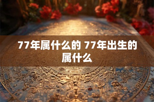 77年属什么的 77年出生的属什么 77年属什么的 77年出生的属什么