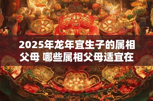 2025年龙年宜生子的属相父母 哪些属相父母适宜在2025年龙年生子