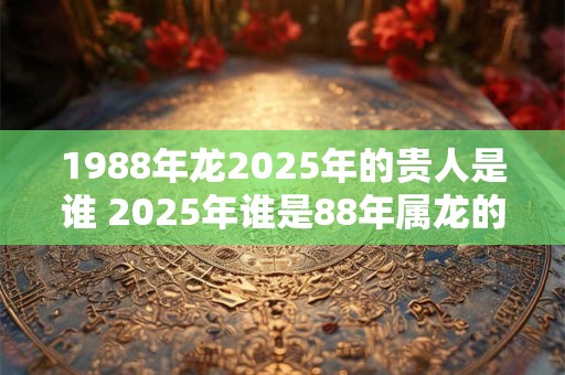 1988年龙2025年的贵人是谁 2025年谁是88年属龙的贵人