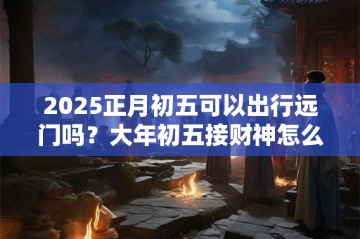 2025正月初五可以出行远门吗?大年初五接财神怎么接? 2025正月初五可以出行远门吗?大年初五接财神怎么接?