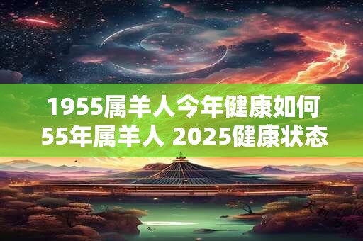 1955属羊人今年健康如何 55年属羊人 2025健康状态