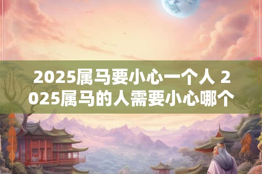 2025属马要小心一个人 2025属马的人需要小心哪个人