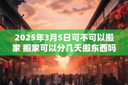 2025年3月5日可不可以搬家 搬家可以分几天搬东西吗