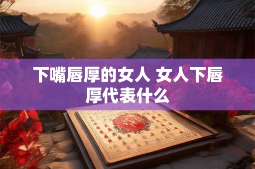 下嘴唇厚的女人 女人下唇厚代表什么 下嘴唇厚的女人 女人下唇厚代表什么