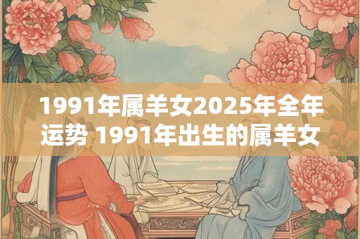 1991年属羊女2025年全年运势 1991年出生的属羊女在2025年能否顺利拓展事业及感情生活