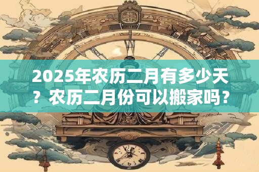 2025年农历二月有多少天？农历二月份可以搬家吗？