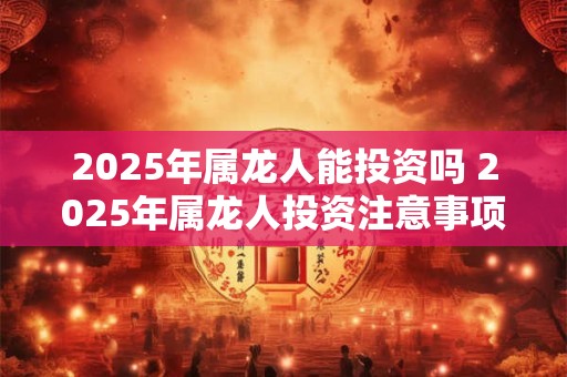 2025年属龙人能投资吗 2025年属龙人投资注意事项 2025年属龙人能投资吗 2025年属龙人投资注意事项