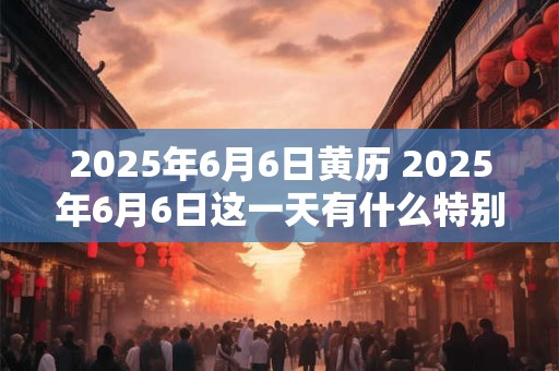 2026年6月6日黄历 2026年6月6日这一天有什么特别的黄历宜忌